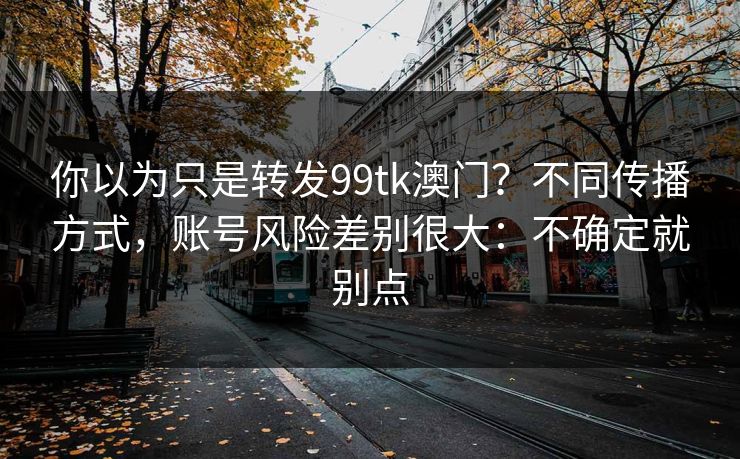 你以为只是转发99tk澳门？不同传播方式，账号风险差别很大：不确定就别点