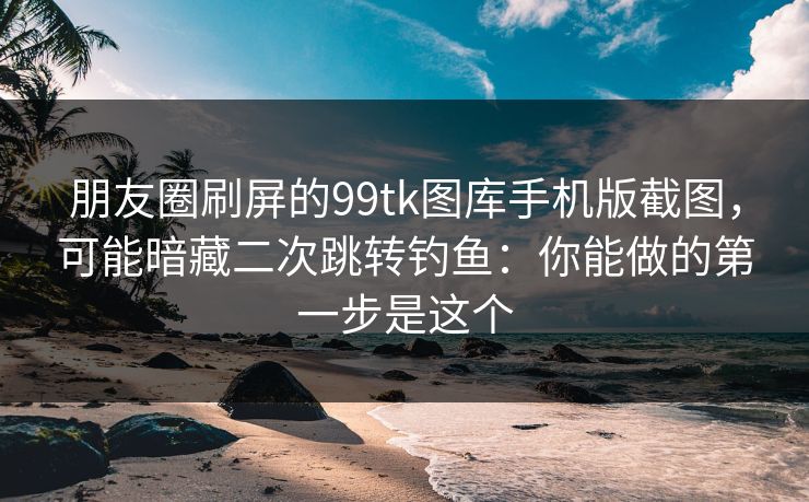 朋友圈刷屏的99tk图库手机版截图，可能暗藏二次跳转钓鱼：你能做的第一步是这个