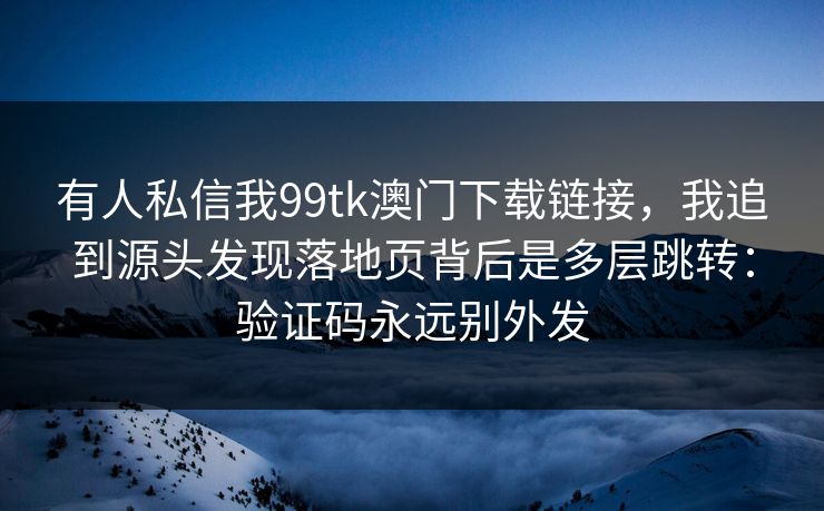 有人私信我99tk澳门下载链接，我追到源头发现落地页背后是多层跳转：验证码永远别外发