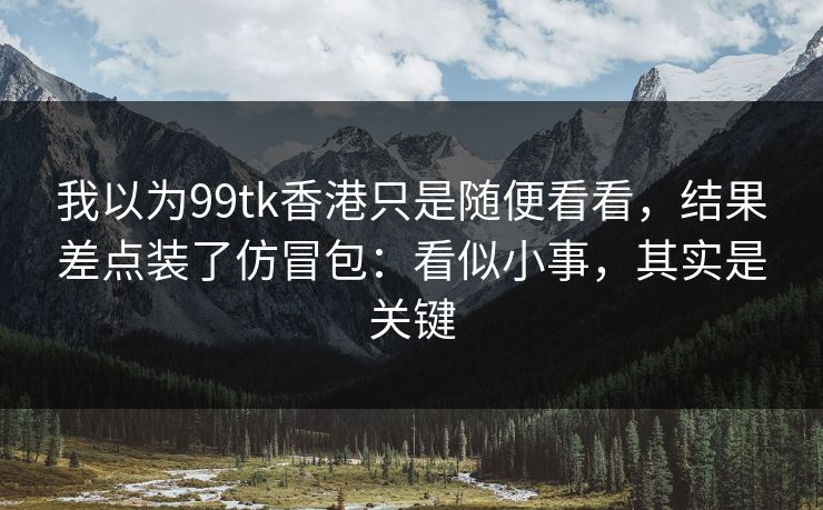 我以为99tk香港只是随便看看，结果差点装了仿冒包：看似小事，其实是关键