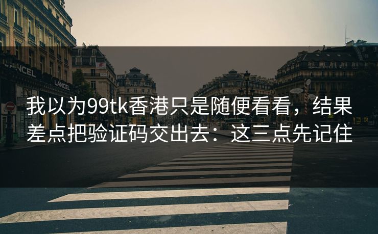 我以为99tk香港只是随便看看，结果差点把验证码交出去：这三点先记住