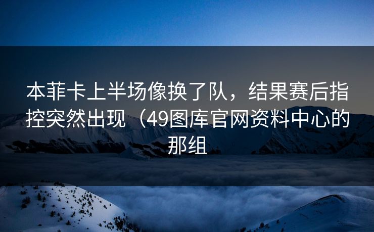 本菲卡上半场像换了队，结果赛后指控突然出现（49图库官网资料中心的那组