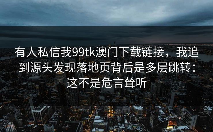 有人私信我99tk澳门下载链接，我追到源头发现落地页背后是多层跳转：这不是危言耸听