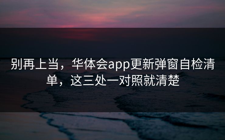 别再上当，华体会app更新弹窗自检清单，这三处一对照就清楚