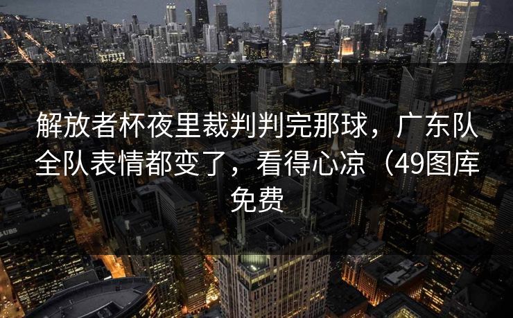 解放者杯夜里裁判判完那球，广东队全队表情都变了，看得心凉（49图库免费