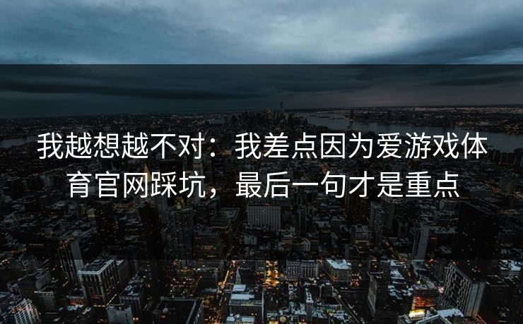 我越想越不对：我差点因为爱游戏体育官网踩坑，最后一句才是重点