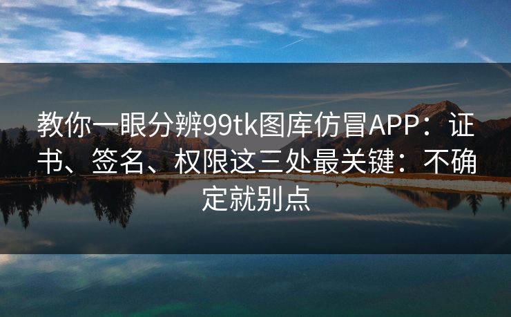 教你一眼分辨99tk图库仿冒APP：证书、签名、权限这三处最关键：不确定就别点