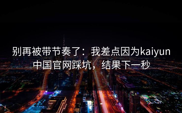 别再被带节奏了：我差点因为kaiyun中国官网踩坑，结果下一秒
