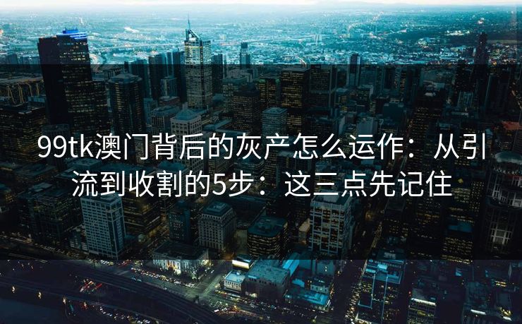 99tk澳门背后的灰产怎么运作：从引流到收割的5步：这三点先记住