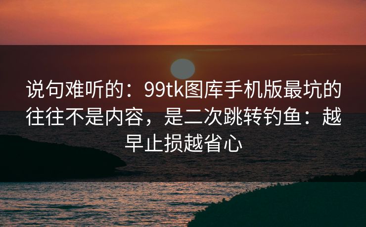 说句难听的：99tk图库手机版最坑的往往不是内容，是二次跳转钓鱼：越早止损越省心