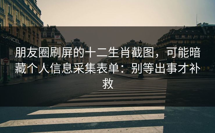 朋友圈刷屏的十二生肖截图，可能暗藏个人信息采集表单：别等出事才补救