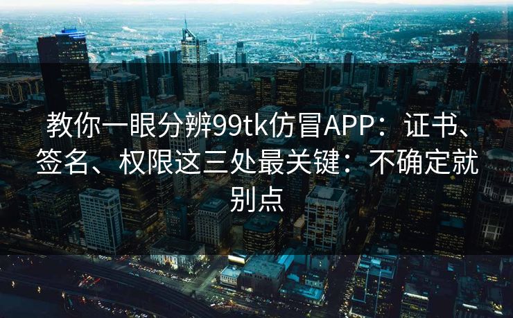 教你一眼分辨99tk仿冒APP：证书、签名、权限这三处最关键：不确定就别点