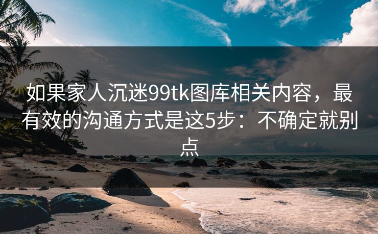 如果家人沉迷99tk图库相关内容，最有效的沟通方式是这5步：不确定就别点