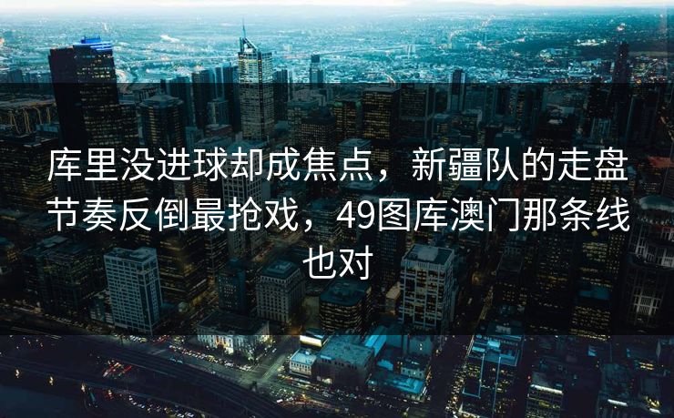 库里没进球却成焦点，新疆队的走盘节奏反倒最抢戏，49图库澳门那条线也对