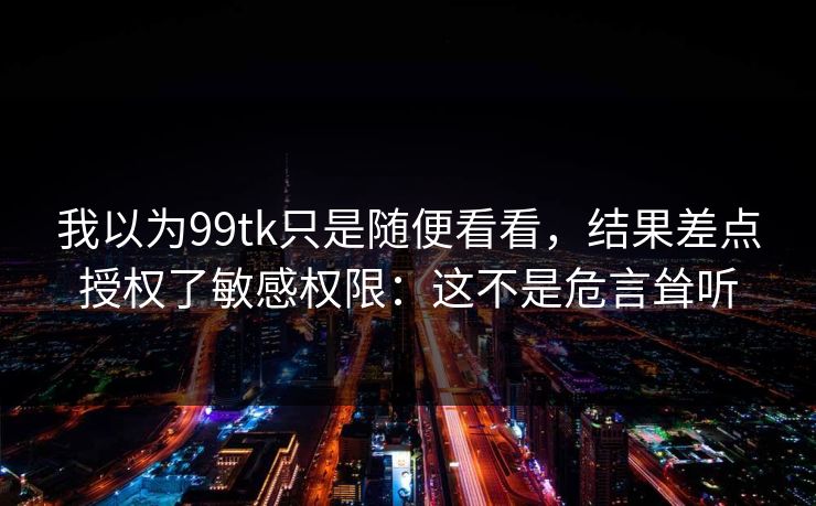 我以为99tk只是随便看看，结果差点授权了敏感权限：这不是危言耸听