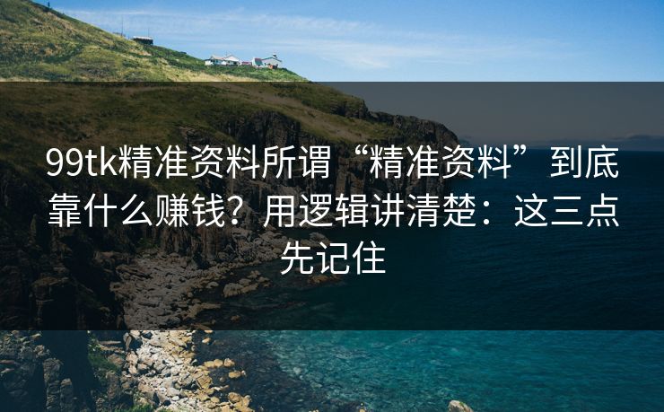 99tk精准资料所谓“精准资料”到底靠什么赚钱？用逻辑讲清楚：这三点先记住